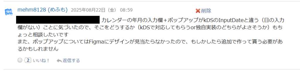 Garoon予定にmehm8128が投稿したコメント。「カレンダーの年月の入力欄＋ポップアップがkDSのInputDateと違う（日の入力欄がない）ことに気づいたので、そこをどうするか（kDSで対応してもらうor独自実装のどちらがよさそうか）もちょっと相談したいです。また、ポップアップについてはFigmaにデザインが見当たらなかったので、もしかしたら追加で作ってもらう必要があるかもしれません。」