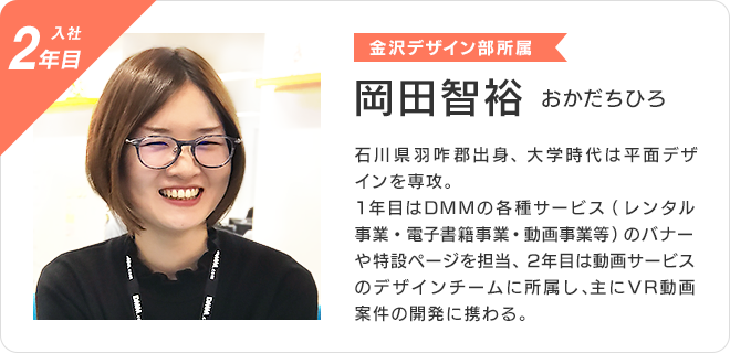 岡田智裕 （入社2年目、金沢デザイン部所属）  石川県羽咋郡出身、大学時代は平面デザインを専攻。  1年目はDMMの各種サービス（レンタル事業・電子書籍事業・動画事業等）のバナーや特設ページを担当、 2年目は動画サービスのデザインチームに所属し、主にVR動画案件の開発に携わる。