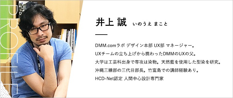 井上誠プロフィール 井上誠(いのうえまこと) DMM.comラボ デザイン本部UX部マネージャー。 UXチームの立ち上げから携わったDMMのUXの父。 大学は工芸科出身で専攻は染物。天然藍を使用した型染を研究。 沖縄三線部の三代目部長。竹富島での講師経験あり。 HCD-Net認定 人間中心設計専門家