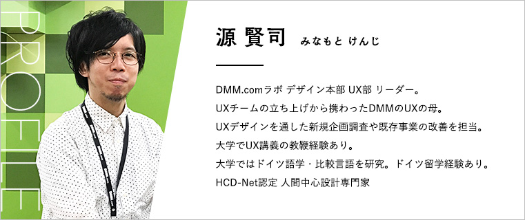 源賢司プロフィール 源賢司(みなもとけんじ) DMM.comラボ デザイン本部UX部リーダー。 UXチームの立ち上げから携わったDMMのUXの母。 UXデザインを通した新規企画調査や既存事業の改善を担当。 大学でUX講義の教鞭経験あり。 大学ではドイツ語学・比較言語を研究。ドイツ留学経験あり。 HCD-Net認定 人間中心設計専門家