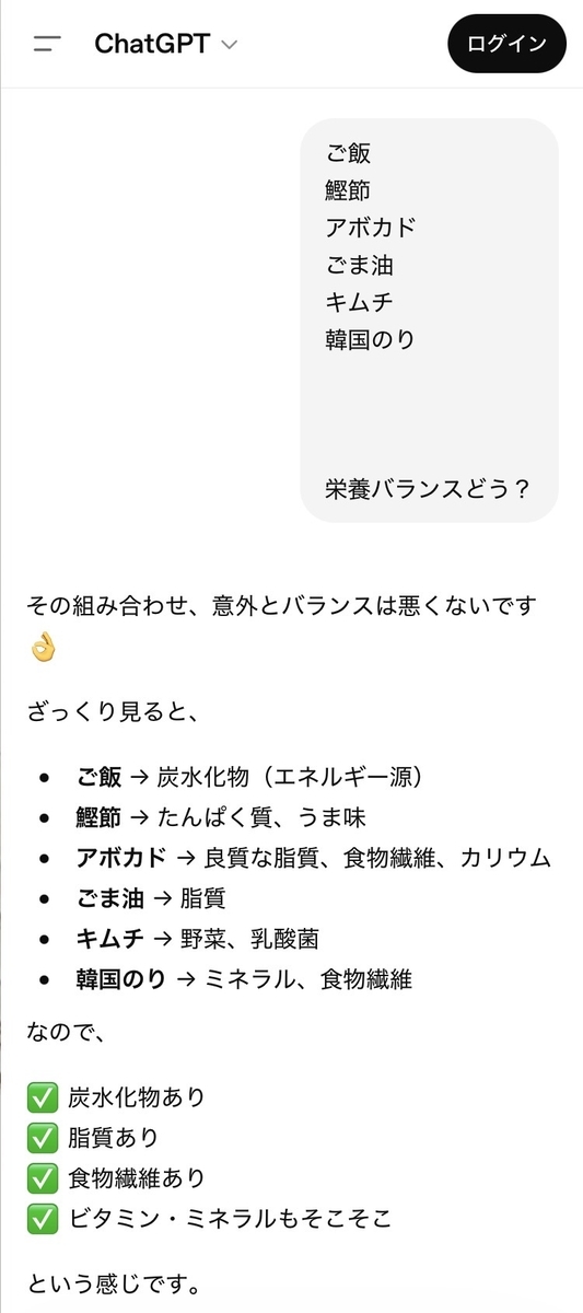 その組み合わせ、意外とバランスは悪くないです  ざっくり見ると、  ・ご飯 → 炭水化物 (エネルギー源)  ・鰹節 たんぱく質、うま味  ・アボカド → 良質な脂質、食物繊維、カリウム  ・ごま油 → 脂質  ・キムチ → 野菜、乳酸菌  ・韓国のり → ミネラル、食物繊維  なので、  炭水化物あり  脂質あり  食物繊維あり  ビタミン・ミネラルもそこそこ  という感じです。