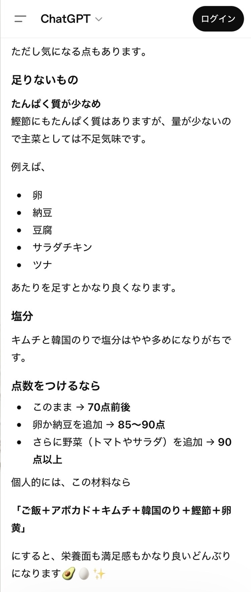 ただし気になる点もあります。  足りないもの  たんぱく質が少なめ  鰹節にもたんぱく質はありますが、量が少ないの で主菜としては不足気味です。  例えば、  納豆 豆腐 サラダチキン ツナ  あたりを足すとかなり良くなります。  塩分 キムチと韓国のりで塩分はやや多めになりがちで す。  点数をつけるなら ・ このまま → 70点前後  ・卵か納豆を追加 → 85~90点  ・さらに野菜 (トマトやサラダ) を追加 → 90 点以上  個人的には、この材料なら  「ご飯+アボカド+キムチ+韓国のり+鰹節+卵黄」  にすると、栄養面も満足感もかなり良いどんぶり  になります