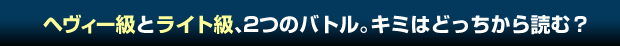 ヘヴィー級とライト級、2つのバトル。キミはどっちから読む？
