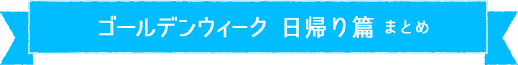 ゴールデンウィーク 日帰り篇 まとめ