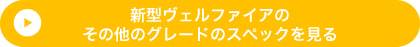 新型ヴェルファイアのその他のグレードのスペックを見る