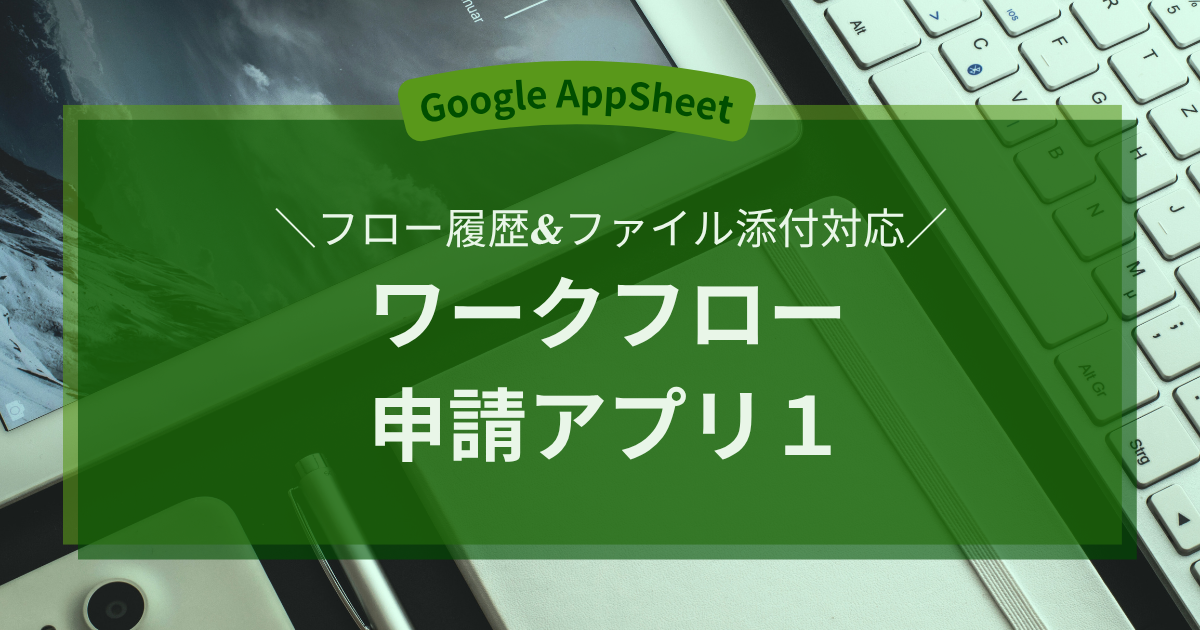 【Google AppSheet】フロー履歴&ファイル添付対応 ワークフロー申請アプリ1