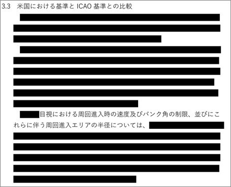 [:contents]  情報開示請求して2か月で報告書をゲット！  国交省航空局が22年度に委託していた羽田新ルートに関係しそうな件名（5件）につき、成果報告書の納入期限（≒業務委託履行期限）のタイミングをみて開示請求したのが3月26日。  新たな管制作業負荷計算手法に関する調査 脱炭素化に資する航行方式審査基準等見直しに係る調査 空港周辺における安全かつ効率的な運航を実現するための測位衛星を活用した新たな進入方式等に関する調査 首都圏空港の運航実態調査 羽田空港機能強化に係る情報提供・意見把握検討等業務  本来は開示請求があった日から30日以内に開示しなければならないことになっているのだが（「行政機関の保有する情報の公開に関する法律」第10条）、30日の延長処理が行われた。延長理由は「当該開示請求に係る行政文書の調整等に時間を要するため」とされている（次図）。   「開示決定等の期限の延長について（通知）」より ※上図6件のうち、（５）は東京航空局の件名なので、開示請求対象から除外された。  開示請求してから2か月余りが経過。6月7日に送付されてきたCD-Rをパソコンで読み取ろうとしたら、何とデータが書き込まれていなかった。大臣官房総務課公文書監理・情報公開室の担当者にその旨電話すると、6月12日にまともなCD-Rが郵送されてきた。  本日ひも解くのは、「空港周辺における安全かつ効率的な運航を実現するための測位衛星を活用した新たな進入方式等に関する調査」に係る次の文書。  仕様書（PDF:190KB） 報告書_概要（PDF:309KB） 報告書_詳細（PDF:2.4MB） 「・・・新たな進入方式等に関する調査」は、羽田新ルートと大いに関係する調査だった  タイトルが「・・・新たな進入方式等に関する調査」となっていたので、羽田新ルートと関係あるかもしれない考え、念のため開示請求しておいた。  開示された仕様書の「目的」の文章には、「RNP＋WP」というキーワードが出てくる。「RNP＋WP」は、固定化回避検討会において検討されている2つの飛行方式のうちのひとつである。  1.2 目的  欧米等においては、近年、測位衛星を活用した新たな進入方式の導入が進められている。具体的には、安全性の維持・向上と環境負荷の軽減等を図るため、進入経路の柔軟な設定や進入経路の短縮、就航率の改善を可能とする RNP to xLS に加え、RNP＋WP（ウェイポイント）などの目視を組み合わせた進入方式について、基準策定とその導入が順次行われている。 （中略） 本調査は、上記のとおり現在、欧米等において導入が検討／運用が行われている新たな進入方式や新たな遠隔操縦航空機システム等に関して、文献調査、ヒアリング調査及び国際会議への出席による情報収集等を行うことにより、我が国における安全対策の検討・運航承認基準の策定に資するものである。     固定化回避検討会において検討されている2つの飛行方式は、「RNP-AR」と「RNP+WPガイダンス付き」。   「第５回 羽田新経路の固定化回避に係る技術的方策検討会」資料1（飛行方式の検討について）P1より  「RNP+WPガイダンス付き」については、次の3点が検討課題（案）とされている。  ① 国際基準との整合性を確保しつつ、RNP+WP単体の海外事例及びCVAの同時進入ルール等を参考に、安全性評価も踏まえ、新たな基準を策定する。 ② 海外事例の分析等の必要な調査により、運航に関する基準を整理する。 ③ シミュレーションを用い、運航手順、パイロット操作負荷、想定した経路の再現性等の妥当性を確認する。  「第４回 羽田新経路の固定化回避に係る技術的方策検討会」資料1（飛行方式の検討について）P6より  ということなので、「・・・新たな進入方式等に関する調査」は、羽田新ルートと大いに関係する調査なのである。  報告書をひも解く ところどころ海苔が付いている  報告書は全366枚。本文91枚、別紙271枚。  ところどころ海苔が付いている（次図、次々図）。   （報告書 本文：表紙～P9）     （報告書 別紙 P87～107）     墨消し部分に関して、国交省は「行政文書開示決定通知書」のなかで、「不開示とした部分とその理由」として次のように記している。  請求文書(3)に係る行政文書「概要」及び「報告書」のうち、航空機メーカーの航空機の装備品に係る情報及び当該調査を受注する法人に係る情報については、本来公表されることのない法人の内部情報や法人のノウハウが含まれる情報であり、公にすることにより、該当法人の正当な利益を害するおそれがあることから、法第5条第2号イに規定する「当該法人等の正当な利益を害するおそれがあるもの」に該当するため、当該情報が記録されている部分を不開示とした。  また、ICAO及び米国が発行する基準、検討状況等については、一般に公開されておらず、公にすることにより、ICAO及び米国との信頼関係が損なわれるおそれがあるとから、法第5条第3号に規定する「他国若しくは国際機関との信頼関係が損なわれるおそれがあるもの」に該当するため、当該情報が記録されている部分を不開示とした。  目次構成  目次構成を以下に示す。  1. 調査概要 2. RNP to xLS 2.1 運航方式の概要 2.2 ICAO 基準の策定状況 2.3 米国における状況 2.4 米国における基準とICAO 基準との比較 3. RNP＋WP（ウェイポイント）等の目視を組み合わせた進入方式 3.1 運航方式の概要 3.2 ICAO 基準の策定状況 3.3 米国における状況 3.4 米国における基準とICAO 基準との比較 4. RPAS に対する基準 4.1 過年度調査の概要 4.2 欧米における基準策定状況 4.3 ICAO RPAS 2022 シンポジウムへの参加報告 4.4 我が国への基準の導入に係る検討 別紙  別紙 1 ICAO RPAS 2022 シンポジウムのアジェンダ 別紙 2 RPAS に対する具体的な基準案【航空法の改正案】 別紙 3 RPAS に対する具体的な基準案【航空法施行規則の改正案】 別紙 4 RPAS に対する具体的な基準案【「運航規程審査要領細則」の改正案】 概要版をひも解く  報告書は専門用語が多いので、門外漢に向けて要約するのは難しい。でも幸いなことに、本調査では概要版が作成されている。  そこで概要版（PDF10枚）のうち、「3. RNP＋WP（ウェイポイント）等の目視を組み合わせた進入方式」を以下抜粋するので、雰囲気を感じ取っていただければと。  3.1 ICAO 基準の策定状況（？）   本文だけでなく、小見出しさえ墨消しされているので、まったっく分からない（次図）。  3.2   米国における状況  １  3.3   米国における基準と ICAO 基準との比較