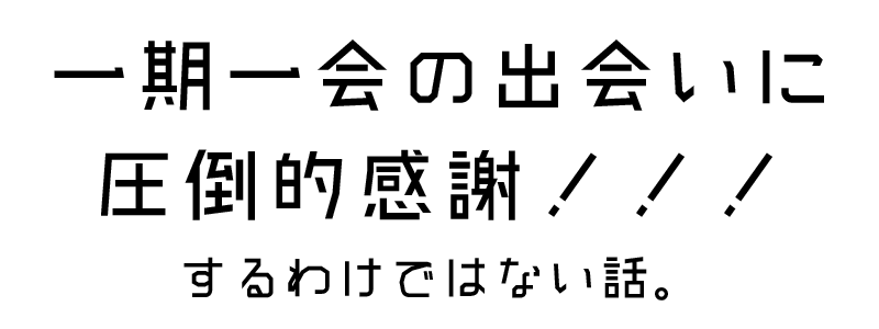 一期一会の出会いに圧倒的! 一期一会の出会いに圧倒的!