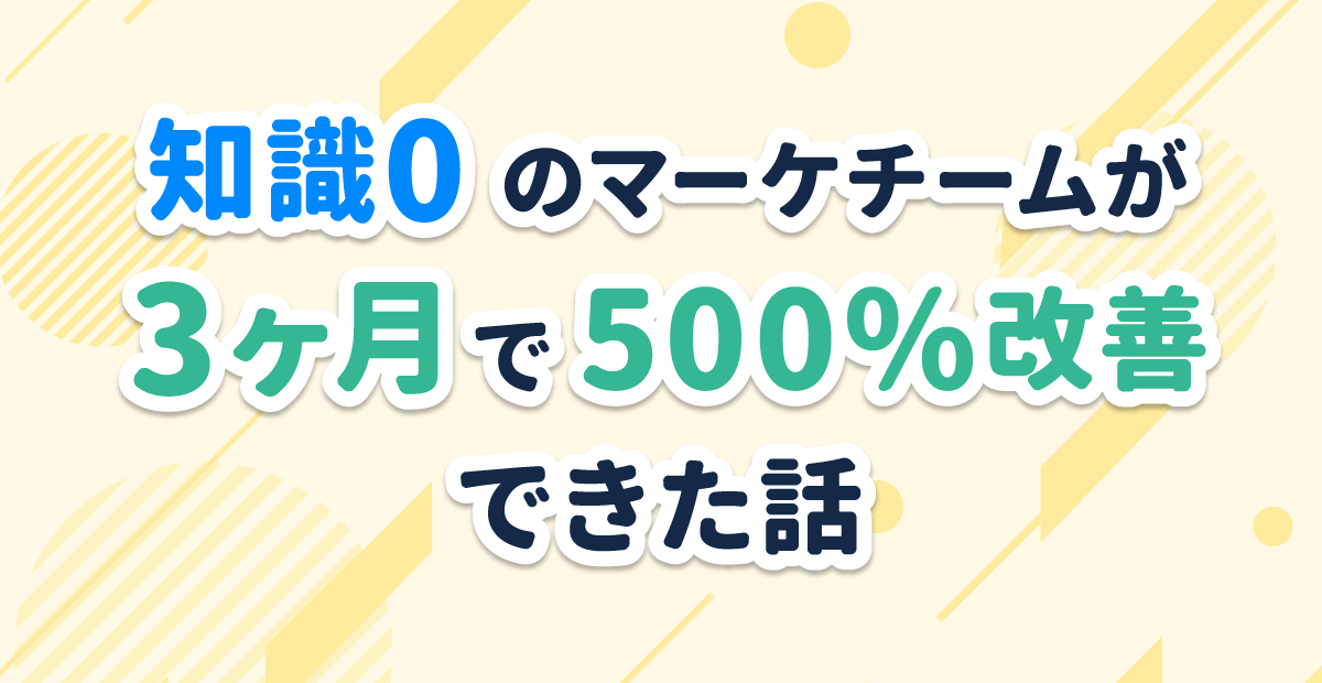 知識0のマーケチームが3ヶ月で500%改善できた話