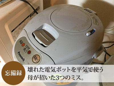 留守中に事故寸前 壊れた電気ポットを平気で使う母が招いた3つのミス はなのあ流儀