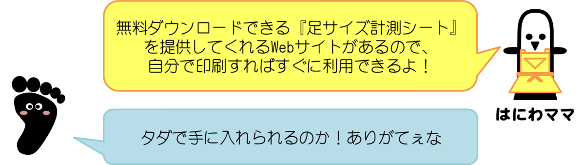 はにわママコメント：無料ダウンロードできる『足サイズ計測用シート』を提供してくれるWebサイトがあるので、自分で印刷すればすぐに利用できるよ！  あっしーコメント：タダで手に入れられるのか！ありがてぇな