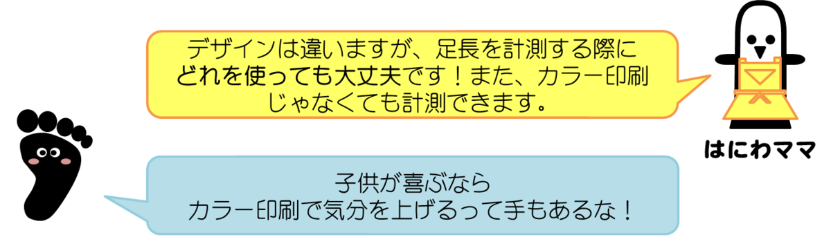 はにわママコメント：デザインは違いますが、足長を計測する際にどれを使っても大丈夫です！また、カラー印刷じゃなくても計測できます。  あっしーコメント：子供が喜ぶならカラー印刷で気分を上げるって手もあるな！