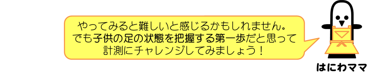 はにわママコメント：やってみると難しいと感じるかもしれません。が、子供の足の状態を把握する第一歩だと思って、計測してみることをオススメします！