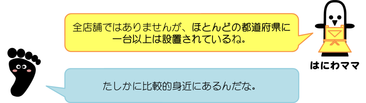 はにわママコメント：全店舗ではありませんが、ほとんどの都道府県に一台以上は設置されているね。  あっしーコメント：たしかに比較的身近にあるんだな。