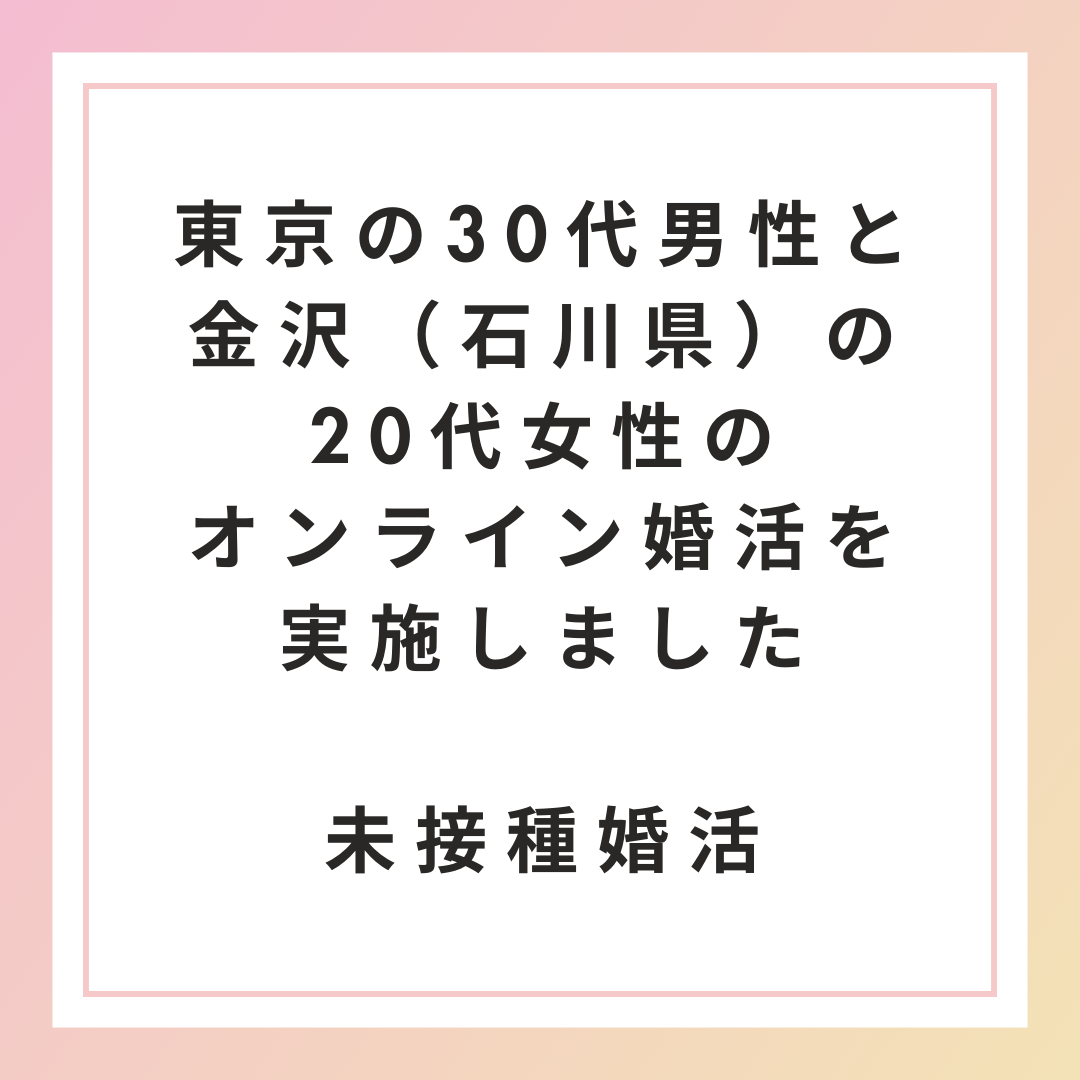 【未接種・非接種婚活】東京の30代男性と金沢（石川県）の20代女性のオンライン婚活を実施しました