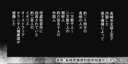 黒地に白文字で文章が書かれただけの絵のないコマ。長崎市北部上空に原爆が投下されたという説明から、約二十予万人の長崎の人々につづけて、一万数千人から二万数千人の朝鮮人や約録百五十人の中国人、さらに収容所のイギリスとオランダとオーストラリアの約二百人の犠牲にふれている。資料館の常設展示パネルを参照したことをコマ外に付記。