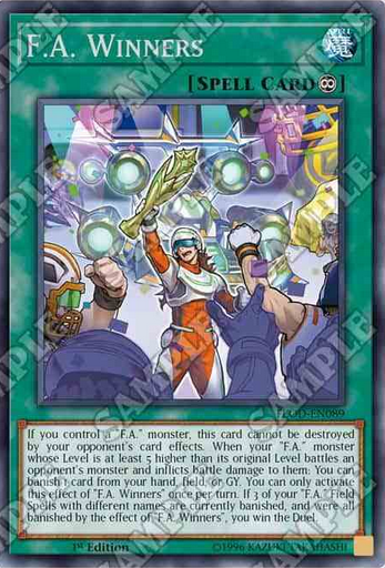 F.A. Winners 永続魔法 このカード名の②の効果は1ターンに1度しか使用できない。 ①:自分フィールドに「F.A.」モンスターが存在する限り、このカードは相手の効果では破壊されない。 ②:元々のレベルより5以上レベルが高い「F.A.」モンスターが相手モンスターと戦闘し戦闘ダメージを与えた時、自分の手札・フィールド・墓地からカード1枚を選んで除外できる。 ③:このカードの効果で自分の「F.A.」フィールド魔法が3種類除外された場合、デュエルに勝利する。