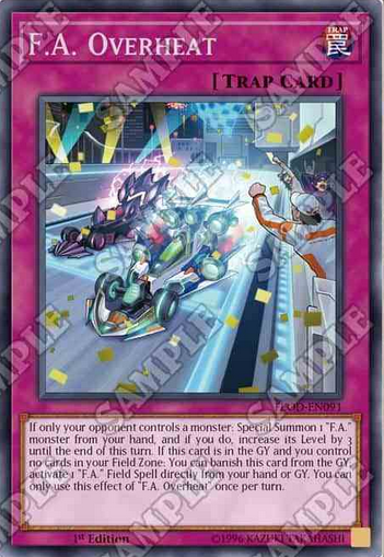 F.A. Overheat 通常罠 このカード名の②の効果は1ターンに1度しか使用できない。 ①:相手フィールドにのみモンスターが存在する場合発動できる。手札から「F.A.」モンスター1体を特殊召喚し、ターン終了時までレベルを3つ上げる。  ②:このカードが墓地に存在し、自分フィールドにフィールド魔法が存在しない場合、このカードを除外して発動できる。手札・墓地の「F.A.」フィールド魔法1枚を発動する。