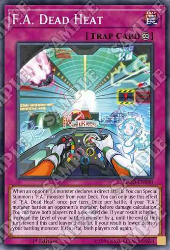 F.A. Dead Heat 永続罠 このカード名の①の効果は1ターンに1度しか使用できない。 ①:相手モンスターの直接攻撃宣言時に発動できる。デッキから「F.A.」モンスター1体を特殊召喚する  ②:自分の「F.A.」モンスターが相手モンスターと戦闘を行うダメージ計算前に1度だけ発動できる。お互いにサイコロを1回降る。 ●自分の出た目の方が大きい場合、そのターン中、戦闘を行うその「F.A.」モンスターのレベルは4アップする。 ●自分の出た目が小さい場合、戦闘を行うその「F.A.」モンスターを破壊する。  ●出た目が同じ場合、お互いにサイコロを振り直す。