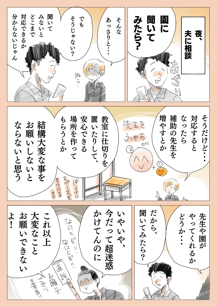 夜、
夫に相談

園に聞いてみたら

そんなあっさり...

でも
そうじゃない？

聞いてみないと
どこまで対応
できるか
分からないじゃん

そうだけど...
対応するとなったら

補助の先生を増やしたり
安心できる場所を
作ったり

結構大変な事を
お願いしないと
ならないんだよ

先生や園が
やってくれるか
どうか...
だから、
聞いてみたら

いやだって、
今だって超迷惑
かけてんのに

これ以上大変なこと
お願いできないよ！