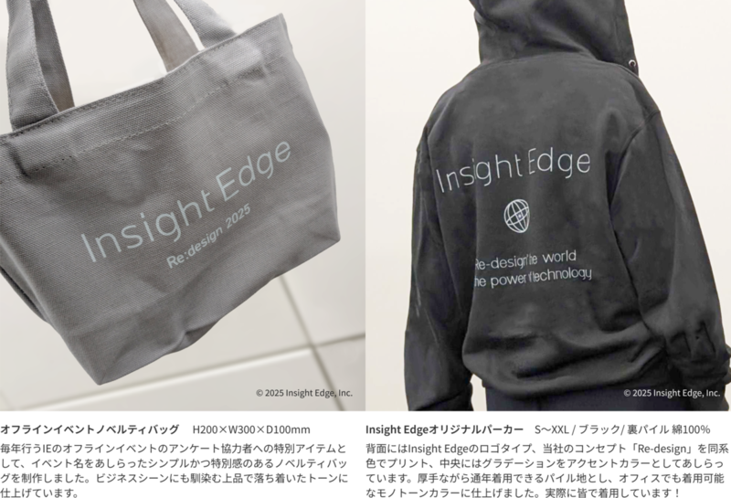 オフラインイベントノベルティバッグ 　H200&times;W300&times;D100mm　毎年行うIEのオフラインイベントのアンケート協力者への特別アイテムとして、イベント名をあしらったシンプルかつ特別感のあるノベルティバッグを制作しました。ビジネスシーンにも馴染む上品で落ち着いたトーンに仕上げています。／Insight Edgeオリジナルパーカー　S～XXL / ブラック/ 裏パイル 綿100％　背面にはInsight Edgeのロゴタイプ、当社のコンセプト「Re-design」を同系色でプリント、中央にはグラデーションをアクセントカラーとしてあしらっています。厚手ながら通年着用できるパイル地とし、オフィスでも着用可能なモノトーンカラーに仕上げました。実際に皆で着用しています！