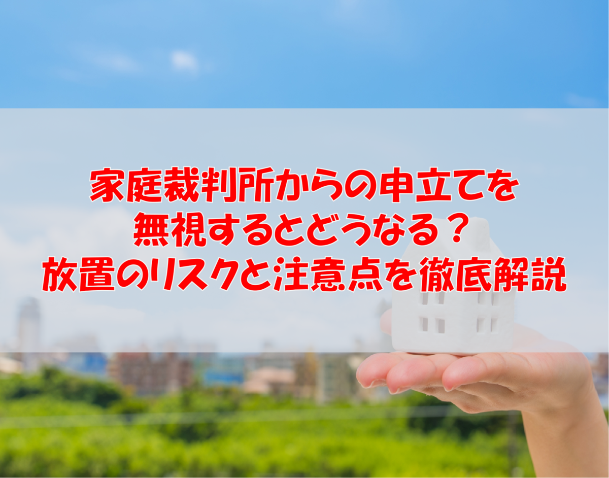 【家庭裁判所からの申立てを無視するとどうなる?】放置のリスクと注意点を徹底解説