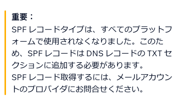 重要:  1.png 5.png  SPF レコードタイプは、すべてのプラットフ オームで使用されなくなりました。 このた め、 SPF レコードはDNSレコードのTXT セ クションに追加する必要があります。 SPFレコード取得するには、 メールアカウン トのプロバイダにお問合せください。