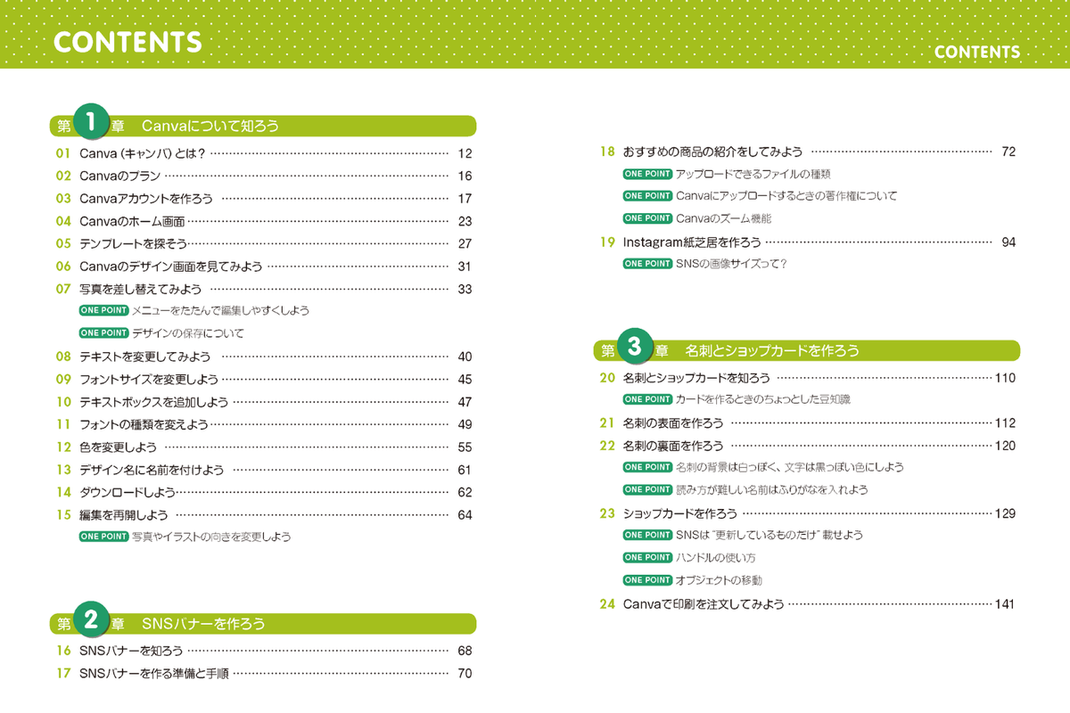 目次キャプチャ：第1章 Canvaについて知ろう
01 Canva（キャンバ）とは？ … 12
02 Canvaのプラン … 16
03 Canvaアカウントを作ろう … 17
04 Canvaのホーム画面 … 23
05 テンプレートを探そう … 27
06 Canvaのデザイン画面を見てみよう … 31
07 写真を差し替えてみよう … 33
ONE POINT メニューをたたんで編集しやすくしよう
ONE POINT デザインの保存について
08 テキストを変更してみよう … 40
09 フォントサイズを変更しよう … 45
10 テキストボックスを追加しよう … 47
11 フォントの種類を変更しよう … 49
12 色を変更しよう … 55
13 デザイン名に名前を付けよう … 61
14 ダウンロードしよう … 62
15 編集を再開しよう … 64
ONE POINT 写真やイラストの向きを変更しよう

第2章 SNSバナーを作ろう
16 SNSバナーを知ろう … 68
17 SNSバナーを作る準備と手順 … 70
ONE POINT アップロードできるファイルの種類
ONE POINT Canvaにアップロードするときの著作権について
18 おすすめ商品の紹介をしてみよう … 72
19 Instagram紙芝居を作ろう … 94
ONE POINT Canvaのズーム機能
ONE POINT SNSの画像サイズって？


第3章 名刺とショップカードを作ろう
20 名刺とショップカードを知ろう … 110
21 名刺の表面を作ろう … 112
22 名刺の裏面を作ろう … 120
23 ショップカードを作ろう … 129
24 Canvaで印刷を注文してみよう … 141
ONE POINT カードを作るときのちょっとした豆知識
ONE POINT 名刺の背景は白っぽく、文字は黒っぽい色にしよう
ONE POINT 読み方が難しい名前はふりがなを入れよう
ONE POINT SNSは更新しているものだけ載せよう
ONE POINT ハンドルの使い方
ONE POINT オブジェクトの移動