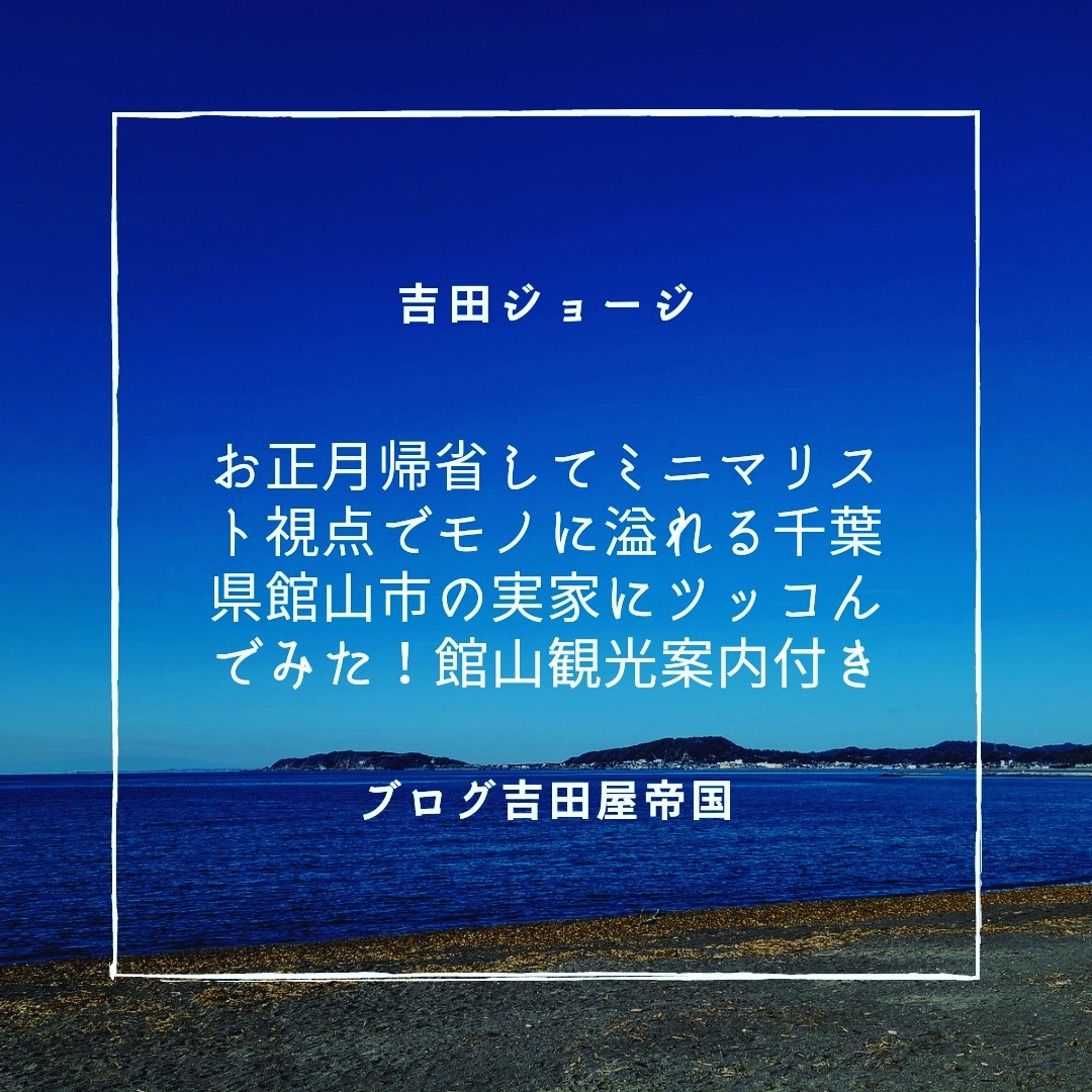 お正月帰省してミニマリスト視点でモノに溢れる千葉県館山市の実家にツッコんでみた 館山観光案内付き 吉田ジョージの吉田屋帝国