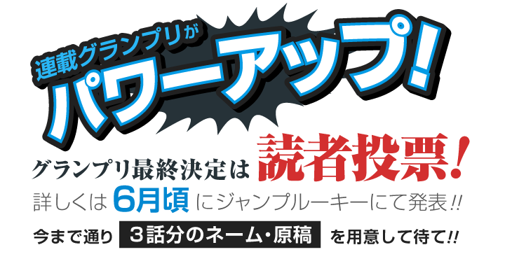 連載グランプリがパワーアップ!グランプリ最終決定は読者投票! 今まで通り3話分のネーム・原稿を用意して待て!! 詳しくは6月にジャンプルーキーにて発表!!