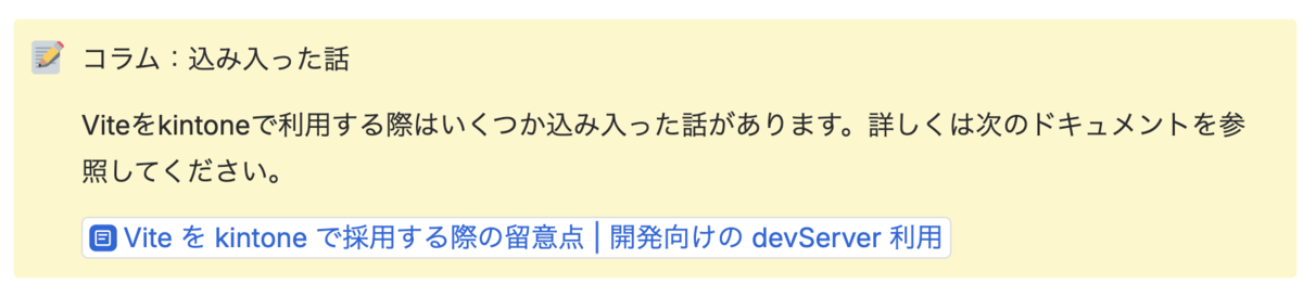 コラム：込み入った話  Viteをkintoneで利用する際はいくつか込み入った話があります。詳しくは次のドキュメントを参照してください。  Vite を kintone で採用する際の留意点 | 開発向けの devServer 利用 