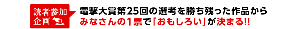 読者参加企画 電撃大賞第25回の選考を勝ち残った作品からみなさんの1票で「おもしろい」が決まる!!