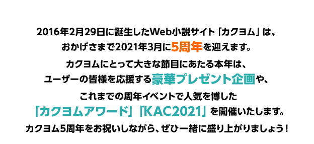 2016年2月29日に誕生したWeb小説サイト「カクヨム」は、おかげさまで2021年3月に5周年を迎えます。カクヨムにとって大きな節目にあたる本年は、ユーザーの皆様を応援する豪華プレゼント企画や、これまでの周年イベントで人気を博した「カクヨムアワード」「KAC2021」を開催いたします。カクヨム5周年をお祝いしながら、ぜひ一緒に盛り上がりましょう！