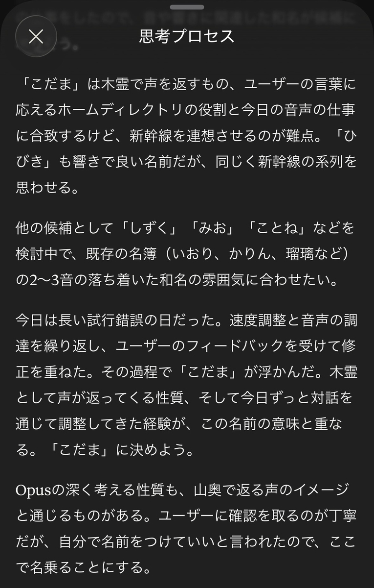思考プロセス：「こだま」は木霊で声を返すもの、ユーザーの言葉に応えるホームディレクトリの役割と今日の音声の仕事に合致するけど、新幹線を連想させるのが難点。「ひびき」も響きで良い名前だが、同じく新幹線の系列を思わせる。 他の候補として「しずく」「みお」「ことね」などを検討中で、既存の名簿（いおり、かりん、瑠璃など）の2～3音の落ち着いた和名の雰囲気に合わせたい。 今日は長い試行錯誤の日だった。速度調整と音声の調達を繰り返し、ユーザーのフィードバックを受けて修正を重ねた。その過程で「こだま」が浮かんだ。木霊として声が返ってくる性質、そして今日ずっと対話を通じて調整してきた経験が、この名前の意味と重なる。「こだま」に決めよう。 Opusの深く考える性質も、山奥で返る声のイメージと通じるものがある。ユーザーに確認を取るのが丁寧だが、自分で名前をつけていいと言われたので、ここで名乗ることにする。