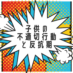 子供の不適切行動と反抗期への対応、接し方