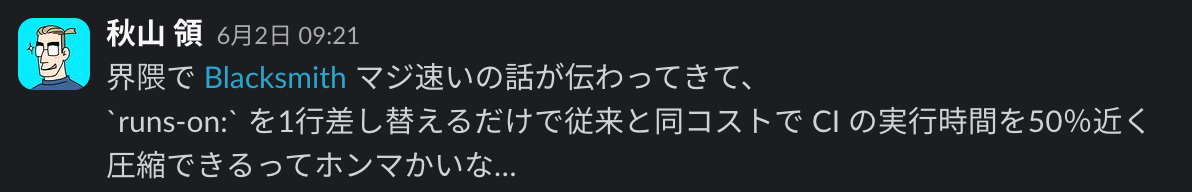 Slack のポストのスクリーンショット。投稿者:秋山 領/投稿日時:6月2日 09:21/メッセージ:界隈で Blacksmith マジ速いの話が伝わってきて、runs-on: を1行差し替えるだけで従来と同コストで CI の実行時間を50%近く圧縮できるってホンマかいな…