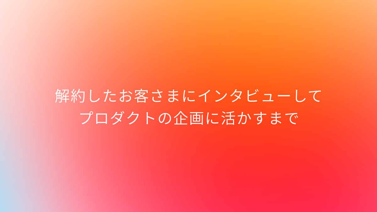 解約したお客さまにインタビューしてプロダクトの企画に活かすまで