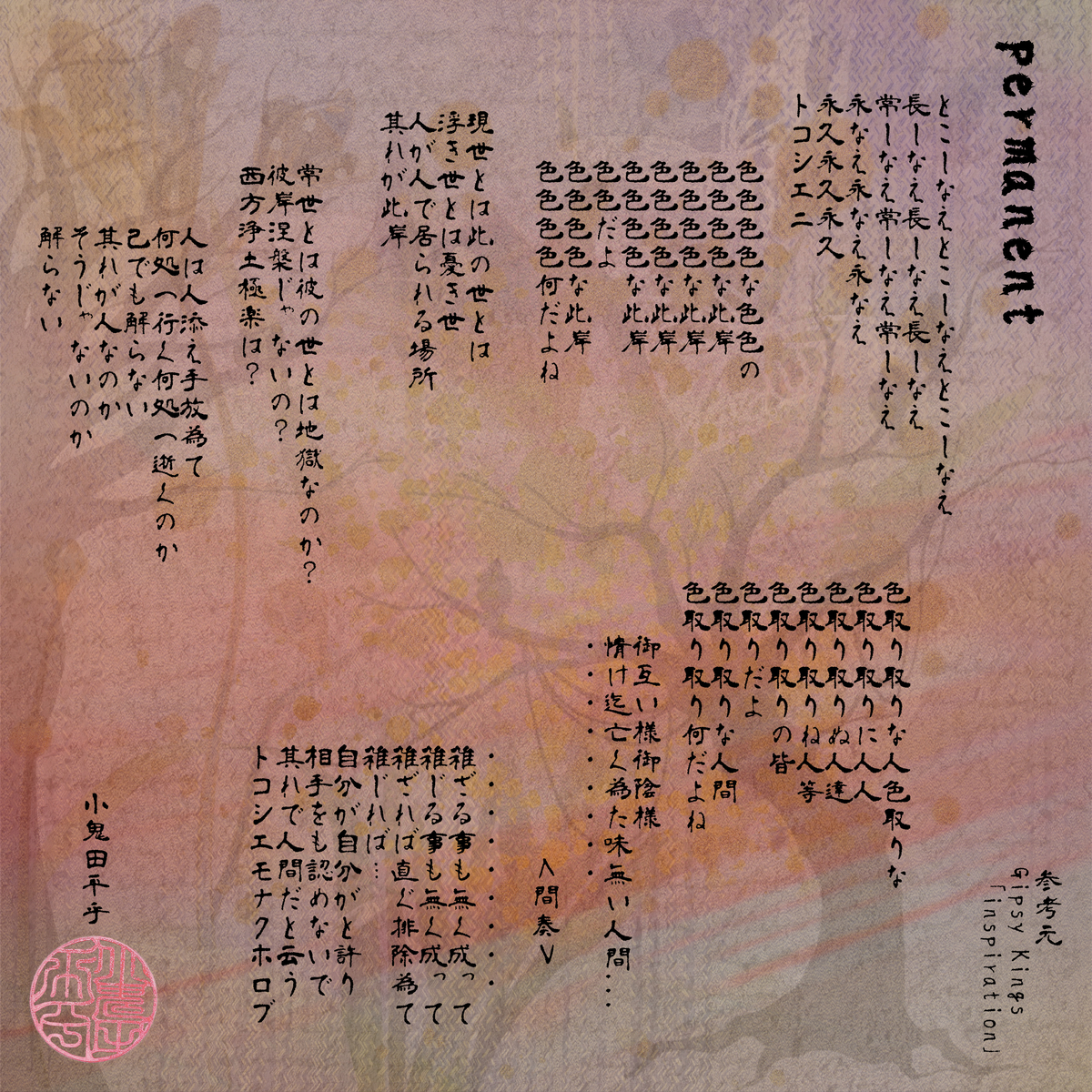permanent   とこしなえとこしなえとこしなえ 長しなえ長しなえ長しなえ 常しなえ常しなえ常しなえ 永なえ永なえ永なえ 永久永久永久 トコシエニ  色色色色な色色の 色色色色な此岸 色色色色な此岸 色色色色な此岸 色色色色な此岸 色色だよ 色色色色な此岸 色色色色何だよね  現世とは此の世とは 浮き世とは憂き世 人が人で居られる場所 其れが此岸  常世とは彼の世とは地獄なのか？ 彼岸涅槃じゃないの？ 西方浄土極楽は？  人は人添え手放為て 何処へ行く何処へ逝くのか 己でも解らない 其れが人なのか そうじゃないのか 解らない  色取り取りな人色取りな 色取り取りに人人 色取り取りぬ人達 色取り取りね人等 色取り取りの皆 色取りだよ 色取り取りな人間 色取り取り何だよね  御互い様御陰様 情け迄亡く為た味無い人間... ・・・・・・・・・  ＜間奏＞  ・・・・・・・・・ 雑ざる事も無く成って 雑じる事も無く成って 雑ざれば直ぐ排除為て 雑じれば… 自分が自分がと許り 相手をも認めないで 其れで人間だと云う トコシエモナクホロブ   参考元 Gipsy Kings 「inspiration」