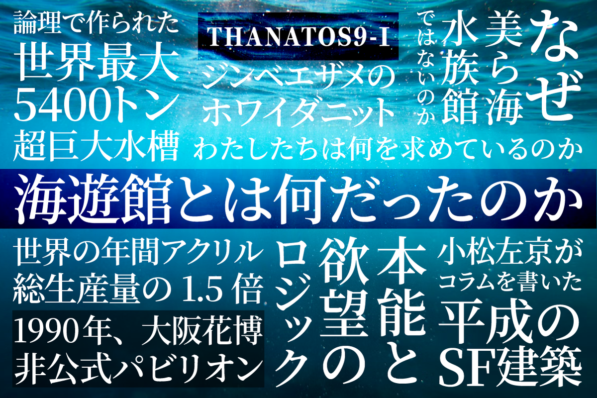 THANATOS９－Ⅰ　論理で創られた世界最大5400トン超巨大水槽　ジンベエザメのホワイダニット　なぜ美ら海水族館ではないのか　世界の年間アクリル総生産量の1.5倍　1990年、大阪花博非公式パビリオン　小松左京がコラムを書いた平成のSF建築　本能と欲望のロジック　わたしたちは何を求めているのか　海遊館とは何だったのか