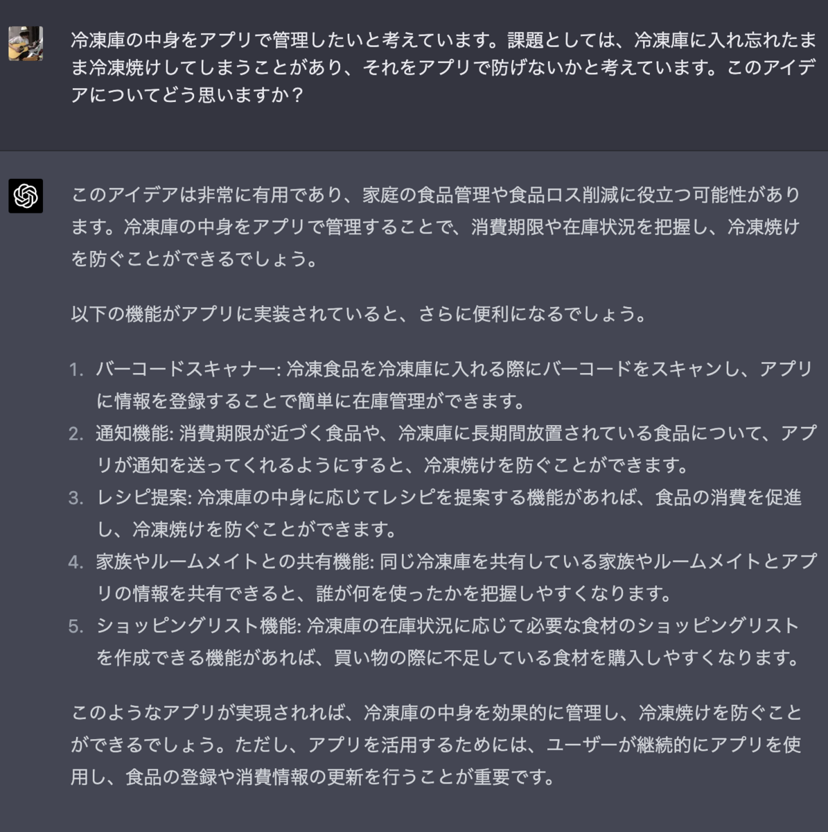 冷凍庫の中身をアプリで管理したいと考えています。課題としては、冷凍庫に入れ忘れたまま冷凍焼けしてしまうことがあり、それをアプリで防げないかと考えています。このアイデアについてどう思いますか？ このアイデアは非常に有用であり、家庭の食品管理や食品ロス削減に役立つ可能性があります。冷凍庫の中身をアプリで管理することで、消費期限や在庫状況を把握し、冷凍焼けを防ぐことができるでしょう。  以下の機能がアプリに実装されていると、さらに便利になるでしょう。  バーコードスキャナー: 冷凍食品を冷凍庫に入れる際にバーコードをスキャンし、アプリに情報を登録することで簡単に在庫管理ができます。 通知機能: 消費期限が近づく食品や、冷凍庫に長期間放置されている食品について、アプリが通知を送ってくれるようにすると、冷凍焼けを防ぐことができます。 レシピ提案: 冷凍庫の中身に応じてレシピを提案する機能があれば、食品の消費を促進し、冷凍焼けを防ぐことができます。 家族やルームメイトとの共有機能: 同じ冷凍庫を共有している家族やルームメイトとアプリの情報を共有できると、誰が何を使ったかを把握しやすくなります。 ショッピングリスト機能: 冷凍庫の在庫状況に応じて必要な食材のショッピングリストを作成できる機能があれば、買い物の際に不足している食材を購入しやすくなります。 このようなアプリが実現されれば、冷凍庫の中身を効果的に管理し、冷凍焼けを防ぐことができるでしょう。ただし、アプリを活用するためには、ユーザーが継続的にアプリを使用し、食品の登録や消費情報の更新を行うことが重要です。