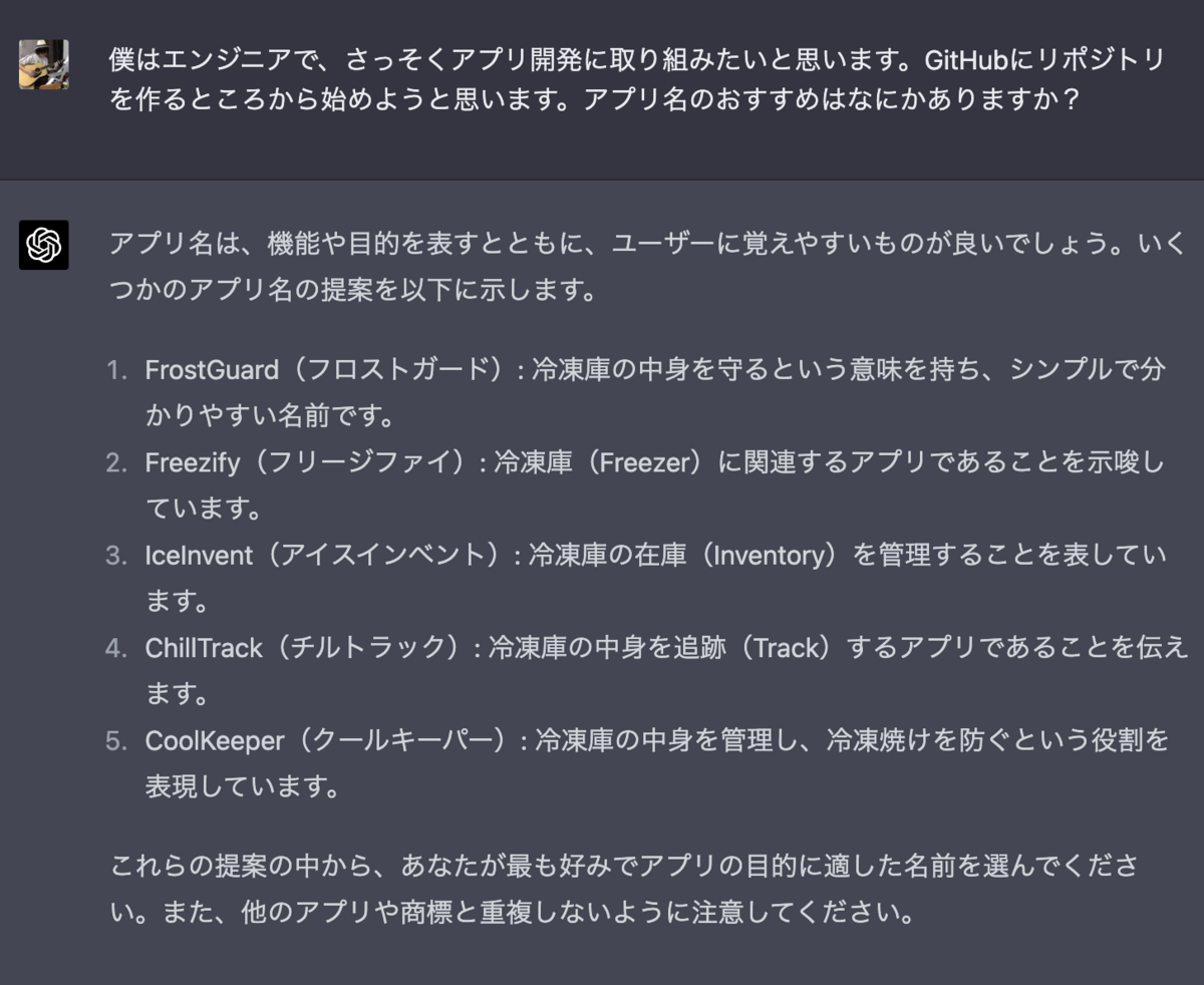 僕はエンジニアで、さっそくアプリ開発に取り組みたいと思います。GitHubにリポジトリを作るところから始めようと思います。アプリ名のおすすめはなにかありますか？ アプリ名は、機能や目的を表すとともに、ユーザーに覚えやすいものが良いでしょう。いくつかのアプリ名の提案を以下に示します。  FrostGuard（フロストガード）: 冷凍庫の中身を守るという意味を持ち、シンプルで分かりやすい名前です。 Freezify（フリージファイ）: 冷凍庫（Freezer）に関連するアプリであることを示唆しています。 IceInvent（アイスインベント）: 冷凍庫の在庫（Inventory）を管理することを表しています。 ChillTrack（チルトラック）: 冷凍庫の中身を追跡（Track）するアプリであることを伝えます。 CoolKeeper（クールキーパー）: 冷凍庫の中身を管理し、冷凍焼けを防ぐという役割を表現しています。 これらの提案の中から、あなたが最も好みでアプリの目的に適した名前を選んでください。また、他のアプリや商標と重複しないように注意してください。