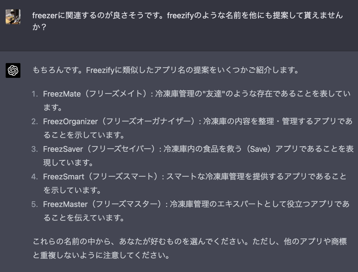 freezerに関連するのが良さそうです。freezifyのような名前を他にも提案して貰えませんか？  もちろんです。Freezifyに類似したアプリ名の提案をいくつかご紹介します。  FreezMate（フリーズメイト）: 冷凍庫管理の"友達"のような存在であることを表しています。 FreezOrganizer（フリーズオーガナイザー）: 冷凍庫の内容を整理・管理するアプリであることを示しています。 FreezSaver（フリーズセイバー）: 冷凍庫内の食品を救う（Save）アプリであることを表現しています。 FreezSmart（フリーズスマート）: スマートな冷凍庫管理を提供するアプリであることを示しています。 FreezMaster（フリーズマスター）: 冷凍庫管理のエキスパートとして役立つアプリであることを伝えています。 これらの名前の中から、あなたが好むものを選んでください。ただし、他のアプリや商標と重複しないように注意してください。
