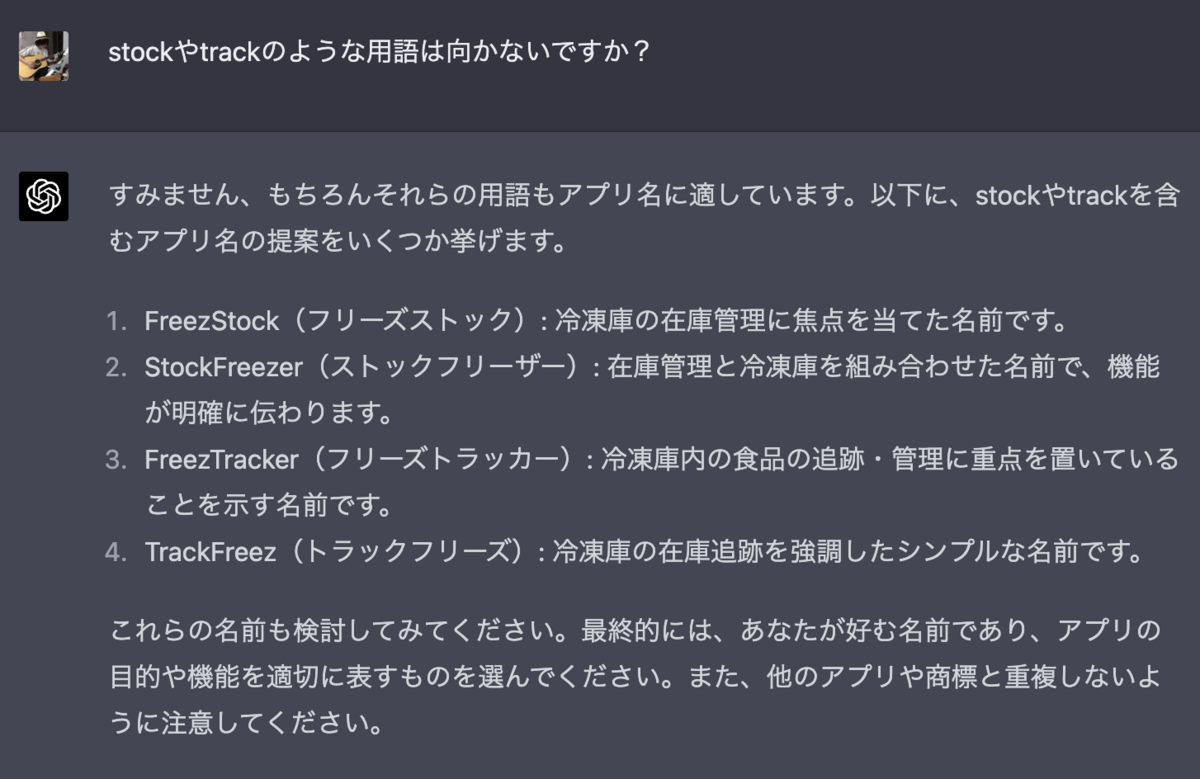 stockやtrackのような用語は向かないですか？ すみません、もちろんそれらの用語もアプリ名に適しています。以下に、stockやtrackを含むアプリ名の提案をいくつか挙げます。  FreezStock（フリーズストック）: 冷凍庫の在庫管理に焦点を当てた名前です。 StockFreezer（ストックフリーザー）: 在庫管理と冷凍庫を組み合わせた名前で、機能が明確に伝わります。 FreezTracker（フリーズトラッカー）: 冷凍庫内の食品の追跡・管理に重点を置いていることを示す名前です。 TrackFreez（トラックフリーズ）: 冷凍庫の在庫追跡を強調したシンプルな名前です。 これらの名前も検討してみてください。最終的には、あなたが好む名前であり、アプリの目的や機能を適切に表すものを選んでください。また、他のアプリや商標と重複しないように注意してください。