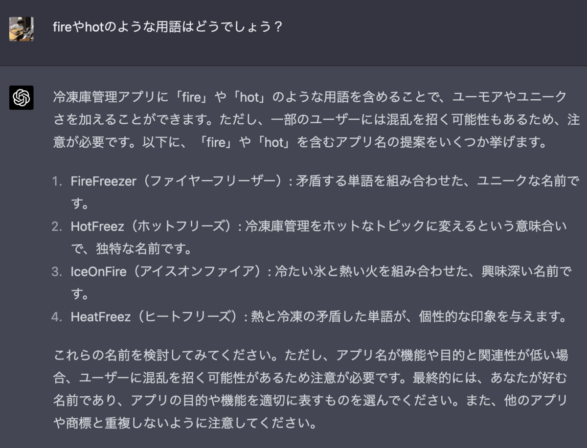 fireやhotのような用語はどうでしょう？ 冷凍庫管理アプリに「fire」や「hot」のような用語を含めることで、ユーモアやユニークさを加えることができます。ただし、一部のユーザーには混乱を招く可能性もあるため、注意が必要です。以下に、「fire」や「hot」を含むアプリ名の提案をいくつか挙げます。  FireFreezer（ファイヤーフリーザー）: 矛盾する単語を組み合わせた、ユニークな名前です。 HotFreez（ホットフリーズ）: 冷凍庫管理をホットなトピックに変えるという意味合いで、独特な名前です。 IceOnFire（アイスオンファイア）: 冷たい氷と熱い火を組み合わせた、興味深い名前です。 HeatFreez（ヒートフリーズ）: 熱と冷凍の矛盾した単語が、個性的な印象を与えます。 これらの名前を検討してみてください。ただし、アプリ名が機能や目的と関連性が低い場合、ユーザーに混乱を招く可能性があるため注意が必要です。最終的には、あなたが好む名前であり、アプリの目的や機能を適切に表すものを選んでください。また、他のアプリや商標と重複しないように注意してください。