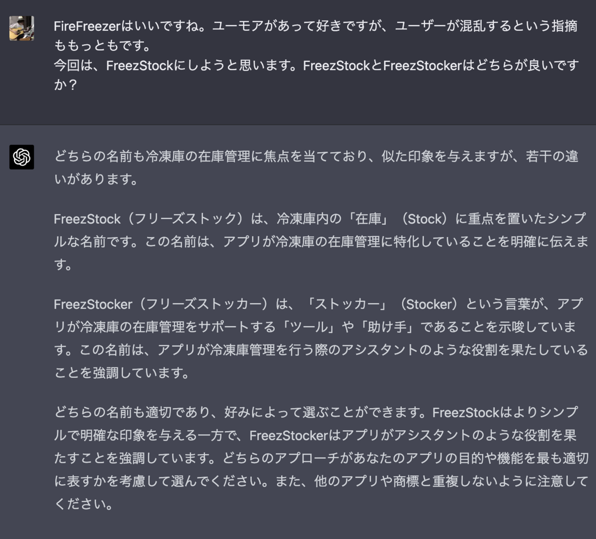 FireFreezerはいいですね。ユーモアがあって好きですが、ユーザーが混乱するという指摘ももっともです。 今回は、FreezStockにしようと思います。FreezStockとFreezStockerはどちらが良いですか？ どちらの名前も冷凍庫の在庫管理に焦点を当てており、似た印象を与えますが、若干の違いがあります。  FreezStock（フリーズストック）は、冷凍庫内の「在庫」（Stock）に重点を置いたシンプルな名前です。この名前は、アプリが冷凍庫の在庫管理に特化していることを明確に伝えます。  FreezStocker（フリーズストッカー）は、「ストッカー」（Stocker）という言葉が、アプリが冷凍庫の在庫管理をサポートする「ツール」や「助け手」であることを示唆しています。この名前は、アプリが冷凍庫管理を行う際のアシスタントのような役割を果たしていることを強調しています。  どちらの名前も適切であり、好みによって選ぶことができます。FreezStockはよりシンプルで明確な印象を与える一方で、FreezStockerはアプリがアシスタントのような役割を果たすことを強調しています。どちらのアプローチがあなたのアプリの目的や機能を最も適切に表すかを考慮して選んでください。また、他のアプリや商標と重複しないように注意してください。