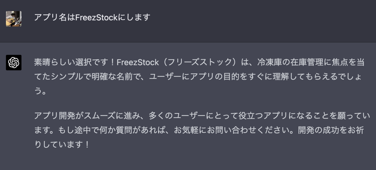 アプリ名はFreezStockにします  素晴らしい選択です！FreezStock（フリーズストック）は、冷凍庫の在庫管理に焦点を当てたシンプルで明確な名前で、ユーザーにアプリの目的をすぐに理解してもらえるでしょう。  アプリ開発がスムーズに進み、多くのユーザーにとって役立つアプリになることを願っています。もし途中で何か質問があれば、お気軽にお問い合わせください。開発の成功をお祈りしています！