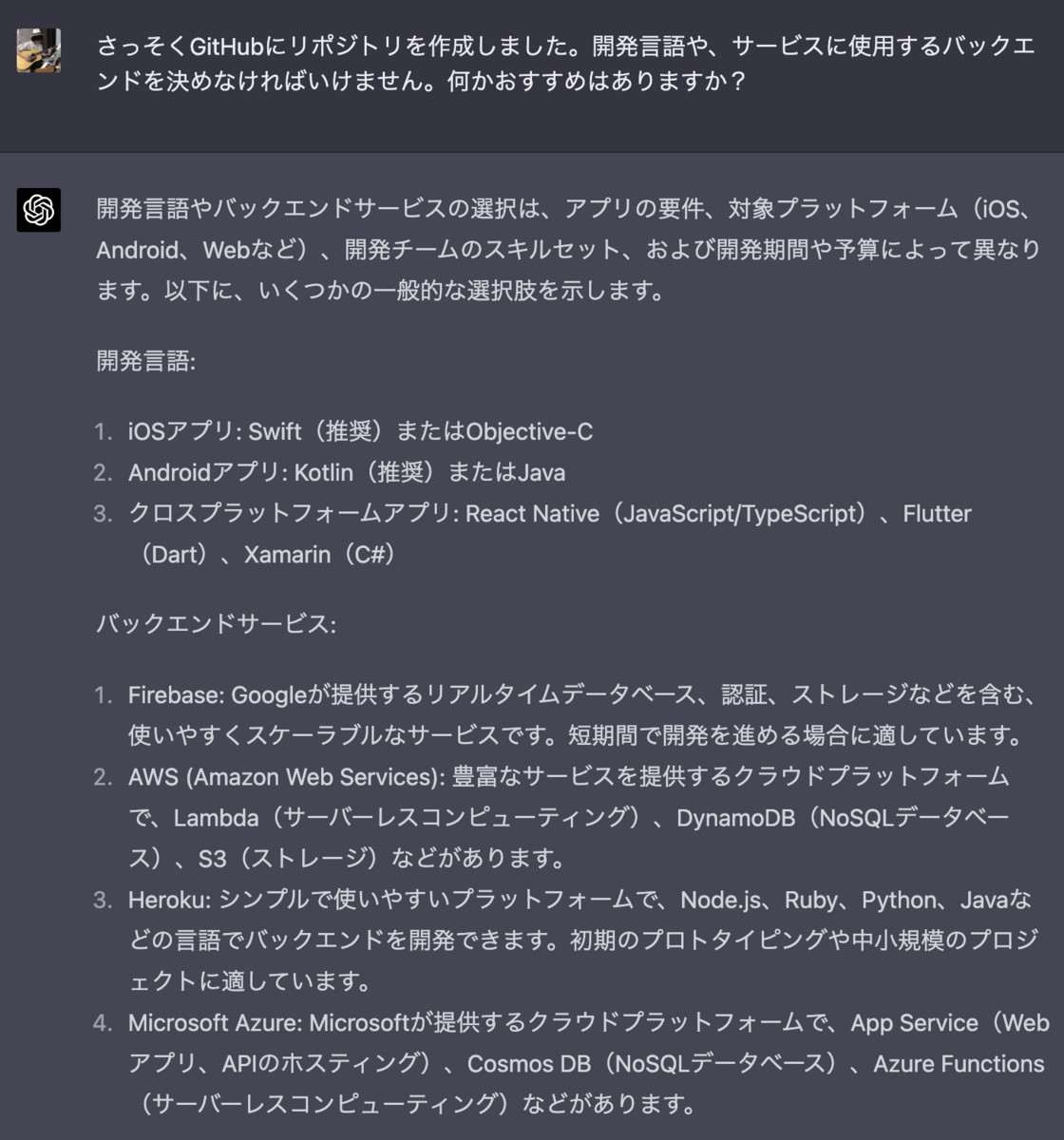 さっそくGitHubにリポジトリを作成しました。開発言語や、サービスに使用するバックエンドを決めなければいけません。何かおすすめはありますか？ 開発言語やバックエンドサービスの選択は、アプリの要件、対象プラットフォーム（iOS、Android、Webなど）、開発チームのスキルセット、および開発期間や予算によって異なります。以下に、いくつかの一般的な選択肢を示します。  開発言語:  iOSアプリ: Swift（推奨）またはObjective-C Androidアプリ: Kotlin（推奨）またはJava クロスプラットフォームアプリ: React Native（JavaScript/TypeScript）、Flutter（Dart）、Xamarin（C#） バックエンドサービス:  Firebase: Googleが提供するリアルタイムデータベース、認証、ストレージなどを含む、使いやすくスケーラブルなサービスです。短期間で開発を進める場合に適しています。 AWS (Amazon Web Services): 豊富なサービスを提供するクラウドプラットフォームで、Lambda（サーバーレスコンピューティング）、DynamoDB（NoSQLデータベース）、S3（ストレージ）などがあります。 Heroku: シンプルで使いやすいプラットフォームで、Node.js、Ruby、Python、Javaなどの言語でバックエンドを開発できます。初期のプロトタイピングや中小規模のプロジェクトに適しています。 Microsoft Azure: Microsoftが提供するクラウドプラットフォームで、App Service（Webアプリ、APIのホスティング）、Cosmos DB（NoSQLデータベース）、Azure Functions（サーバーレスコンピューティング）などがあります。