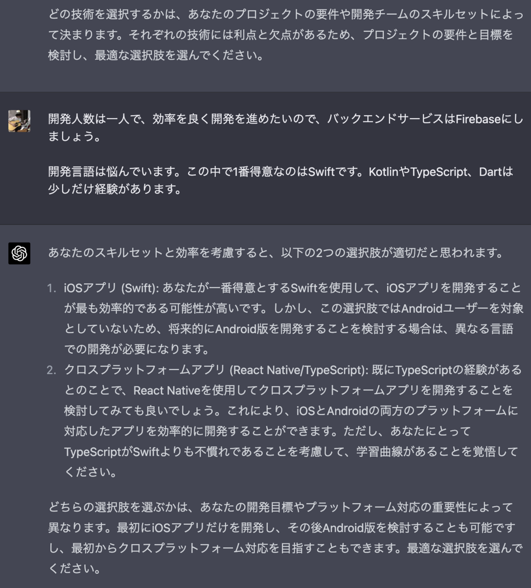 どの技術を選択するかは、あなたのプロジェクトの要件や開発チームのスキルセットによって決まります。それぞれの技術には利点と欠点があるため、プロジェクトの要件と目標を検討し、最適な選択肢を選んでください。     Kouki Saito 開発人数は一人で、効率を良く開発を進めたいので、バックエンドサービスはFirebaseにしましょう。  開発言語は悩んでいます。この中で1番得意なのはSwiftです。KotlinやTypeScript、Dartは少しだけ経験があります。 あなたのスキルセットと効率を考慮すると、以下の2つの選択肢が適切だと思われます。  iOSアプリ (Swift): あなたが一番得意とするSwiftを使用して、iOSアプリを開発することが最も効率的である可能性が高いです。しかし、この選択肢ではAndroidユーザーを対象としていないため、将来的にAndroid版を開発することを検討する場合は、異なる言語での開発が必要になります。  クロスプラットフォームアプリ (React Native/TypeScript): 既にTypeScriptの経験があるとのことで、React Nativeを使用してクロスプラットフォームアプリを開発することを検討してみても良いでしょう。これにより、iOSとAndroidの両方のプラットフォームに対応したアプリを効率的に開発することができます。ただし、あなたにとってTypeScriptがSwiftよりも不慣れであることを考慮して、学習曲線があることを覚悟してください。  どちらの選択肢を選ぶかは、あなたの開発目標やプラットフォーム対応の重要性によって異なります。最初にiOSアプリだけを開発し、その後Android版を検討することも可能ですし、最初からクロスプラットフォーム対応を目指すこともできます。最適な選択肢を選んでください。