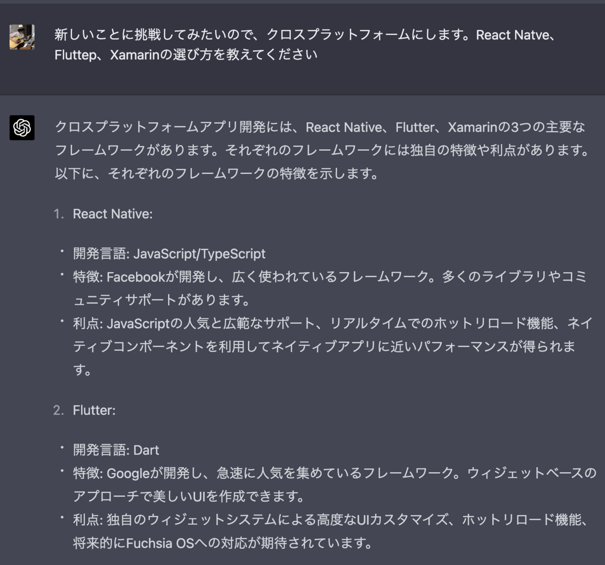 新しいことに挑戦してみたいので、クロスプラットフォームにします。React Natve、Fluttep、Xamarinの選び方を教えてください クロスプラットフォームアプリ開発には、React Native、Flutter、Xamarinの3つの主要なフレームワークがあります。それぞれのフレームワークには独自の特徴や利点があります。以下に、それぞれのフレームワークの特徴を示します。  React Native: 開発言語: JavaScript/TypeScript 特徴: Facebookが開発し、広く使われているフレームワーク。多くのライブラリやコミュニティサポートがあります。 利点: JavaScriptの人気と広範なサポート、リアルタイムでのホットリロード機能、ネイティブコンポーネントを利用してネイティブアプリに近いパフォーマンスが得られます。 Flutter: 開発言語: Dart 特徴: Googleが開発し、急速に人気を集めているフレームワーク。ウィジェットベースのアプローチで美しいUIを作成できます。 利点: 独自のウィジェットシステムによる高度なUIカスタマイズ、ホットリロード機能、将来的にFuchsia OSへの対応が期待されています。 Xamarin: 開発言語: C# 特徴: Microsoftが開発し、.NETエコシステムを活用するフレームワーク。C#言語を使用してアプリを開発します。 利点: C#や.NETエコシステムに慣れている開発者にとっては学習コストが低い、Visual Studioとの統合が強力であり、開発効率が高い。