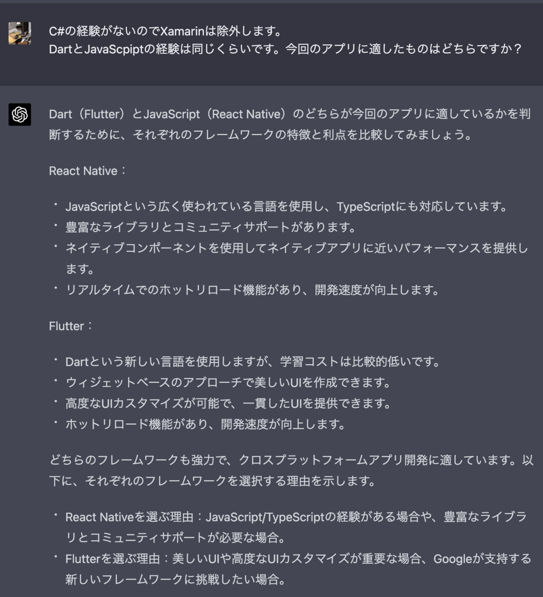 C#の経験がないのでXamarinは除外します。 DartとJavaScpiptの経験は同じくらいです。今回のアプリに適したものはどちらですか？ Dart（Flutter）とJavaScript（React Native）のどちらが今回のアプリに適しているかを判断するために、それぞれのフレームワークの特徴と利点を比較してみましょう。  React Native：  JavaScriptという広く使われている言語を使用し、TypeScriptにも対応しています。 豊富なライブラリとコミュニティサポートがあります。 ネイティブコンポーネントを使用してネイティブアプリに近いパフォーマンスを提供します。 リアルタイムでのホットリロード機能があり、開発速度が向上します。 Flutter：  Dartという新しい言語を使用しますが、学習コストは比較的低いです。 ウィジェットベースのアプローチで美しいUIを作成できます。 高度なUIカスタマイズが可能で、一貫したUIを提供できます。 ホットリロード機能があり、開発速度が向上します。 どちらのフレームワークも強力で、クロスプラットフォームアプリ開発に適しています。以下に、それぞれのフレームワークを選択する理由を示します。  React Nativeを選ぶ理由：JavaScript/TypeScriptの経験がある場合や、豊富なライブラリとコミュニティサポートが必要な場合。 Flutterを選ぶ理由：美しいUIや高度なUIカスタマイズが重要な場合、Googleが支持する新しいフレームワークに挑戦したい場合。